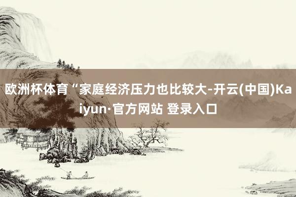 欧洲杯体育“家庭经济压力也比较大-开云(中国)Kaiyun·官方网站 登录入口