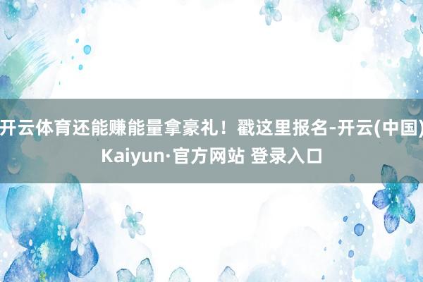 开云体育还能赚能量拿豪礼！戳这里报名-开云(中国)Kaiyun·官方网站 登录入口