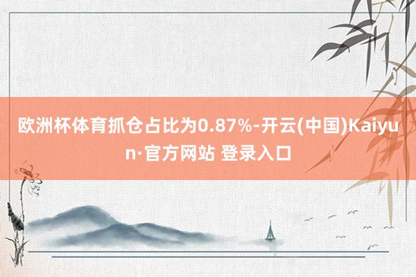 欧洲杯体育抓仓占比为0.87%-开云(中国)Kaiyun·官方网站 登录入口