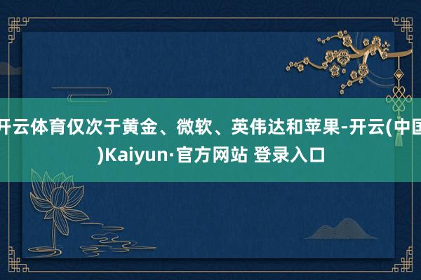 开云体育仅次于黄金、微软、英伟达和苹果-开云(中国)Kaiyun·官方网站 登录入口