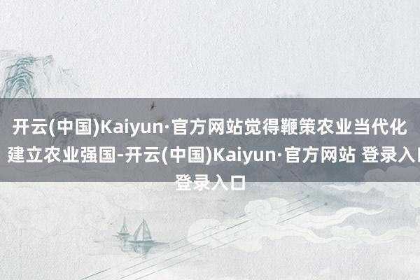 开云(中国)Kaiyun·官方网站觉得鞭策农业当代化、建立农业强国-开云(中国)Kaiyun·官方网站 登录入口