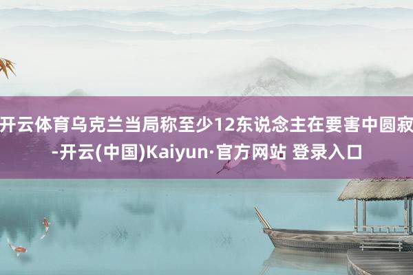 开云体育 乌克兰当局称至少12东说念主在要害中圆寂-开云(中国)Kaiyun·官方网站 登录入口