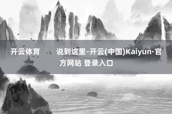 开云体育 说到这里-开云(中国)Kaiyun·官方网站 登录入口