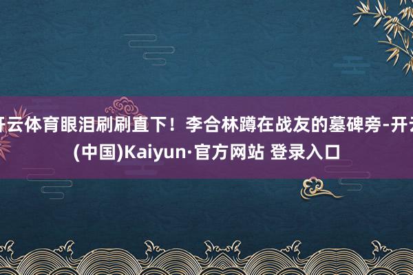 开云体育眼泪刷刷直下!李合林蹲在战友的墓碑旁-开云(中国)Kaiyun·官方网站 登录入口