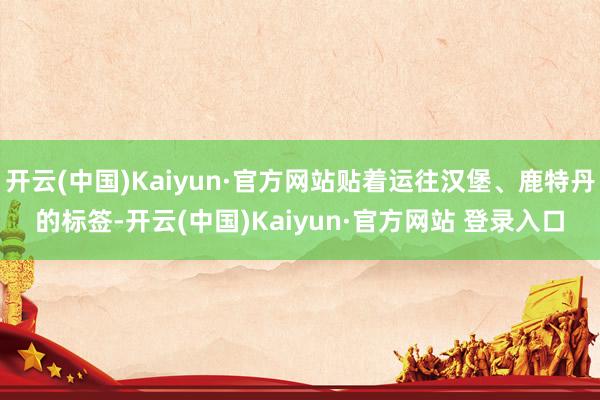 开云(中国)Kaiyun·官方网站贴着运往汉堡、鹿特丹的标签-开云(中国)Kaiyun·官方网站 登录入口
