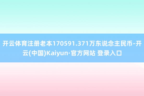 开云体育注册老本170591.371万东说念主民币-开云(中国)Kaiyun·官方网站 登录入口