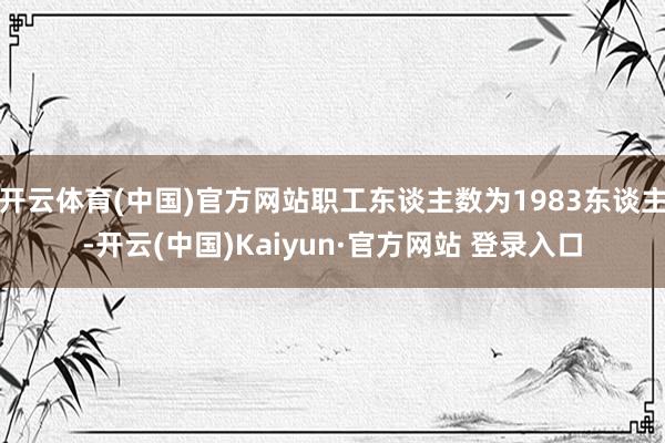 开云体育(中国)官方网站职工东谈主数为1983东谈主-开云(中国)Kaiyun·官方网站 登录入口