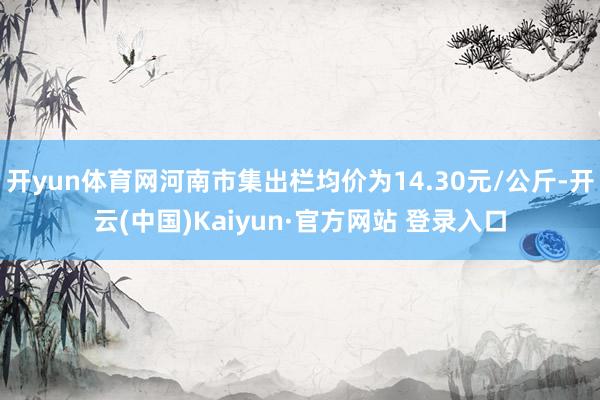开yun体育网河南市集出栏均价为14.30元/公斤-开云(中国)Kaiyun·官方网站 登录入口