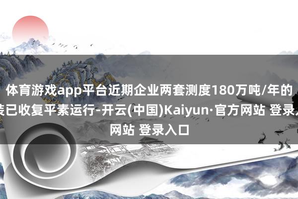 体育游戏app平台近期企业两套测度180万吨/年的安装已收复平素运行-开云(中国)Kaiyun·官方网站 登录入口