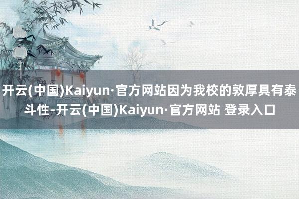 开云(中国)Kaiyun·官方网站因为我校的敦厚具有泰斗性-开云(中国)Kaiyun·官方网站 登录入口