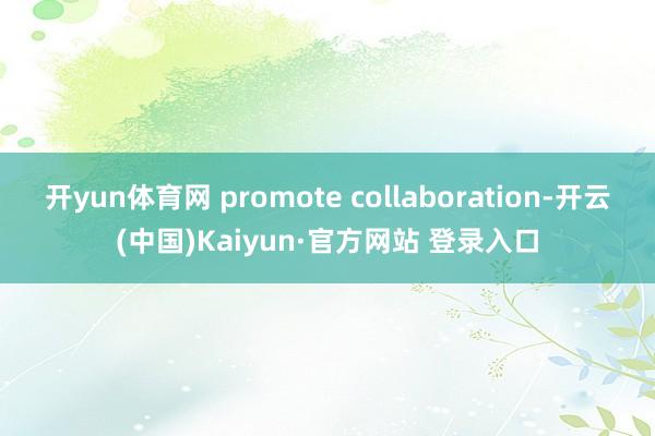 开yun体育网 promote collaboration-开云(中国)Kaiyun·官方网站 登录入口