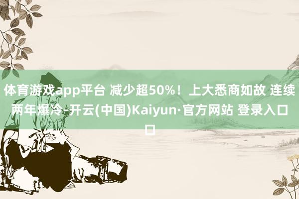 体育游戏app平台 减少超50%!上大悉商如故 连续两年爆冷-开云(中国)Kaiyun·官方网站 登录入口