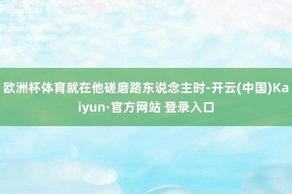欧洲杯体育就在他磋磨路东说念主时-开云(中国)Kaiyun·官方网站 登录入口
