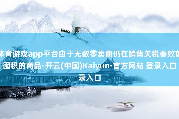体育游戏app平台由于无数零卖商仍在销售关税奏效前囤积的商品-开云(中国)Kaiyun·官方网站 登录入口