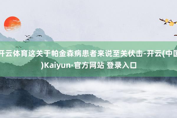 开云体育这关于帕金森病患者来说至关伏击-开云(中国)Kaiyun·官方网站 登录入口