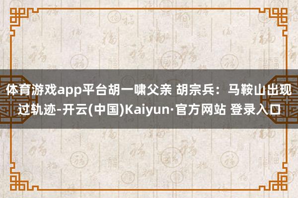体育游戏app平台 胡一啸父亲 胡宗兵:马鞍山出现过轨迹-开云(中国)Kaiyun·官方网站 登录入口