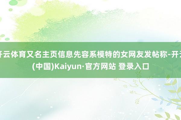 开云体育又名主页信息先容系模特的女网友发帖称-开云(中国)Kaiyun·官方网站 登录入口