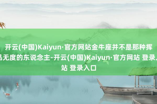 开云(中国)Kaiyun·官方网站金牛座并不是那种挥霍品无度的东说念主-开云(中国)Kaiyun·官方网站 登录入口