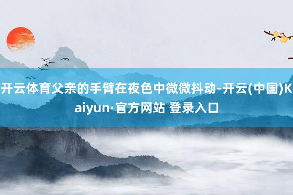 开云体育父亲的手臂在夜色中微微抖动-开云(中国)Kaiyun·官方网站 登录入口
