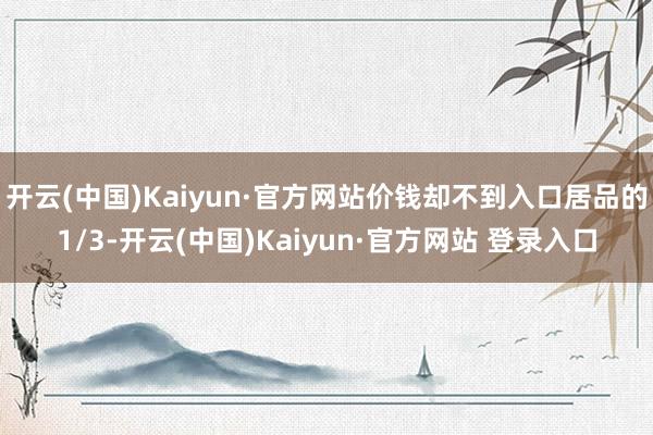 开云(中国)Kaiyun·官方网站价钱却不到入口居品的1/3-开云(中国)Kaiyun·官方网站 登录入口