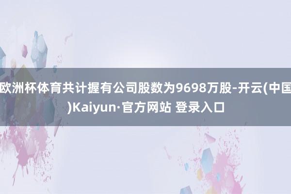 欧洲杯体育共计握有公司股数为9698万股-开云(中国)Kaiyun·官方网站 登录入口