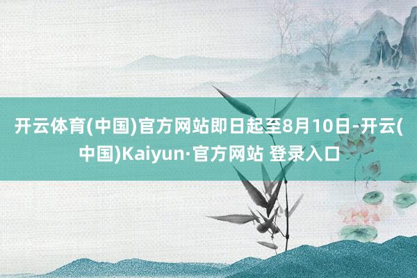 开云体育(中国)官方网站 即日起至8月10日-开云(中国)Kaiyun·官方网站 登录入口