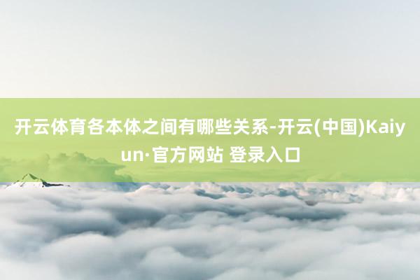 开云体育各本体之间有哪些关系-开云(中国)Kaiyun·官方网站 登录入口