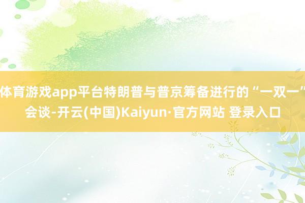 体育游戏app平台特朗普与普京筹备进行的“一双一”会谈-开云(中国)Kaiyun·官方网站 登录入口