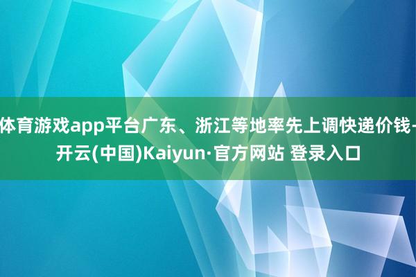 体育游戏app平台广东、浙江等地率先上调快递价钱-开云(中国)Kaiyun·官方网站 登录入口