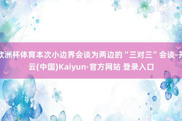欧洲杯体育本次小边界会谈为两边的“三对三”会谈-开云(中国)Kaiyun·官方网站 登录入口