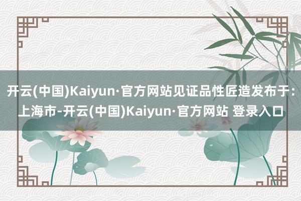 开云(中国)Kaiyun·官方网站见证品性匠造发布于：上海市-开云(中国)Kaiyun·官方网站 登录入口