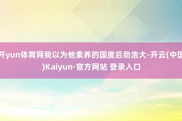 开yun体育网我以为他素养的国度后劲浩大-开云(中国)Kaiyun·官方网站 登录入口