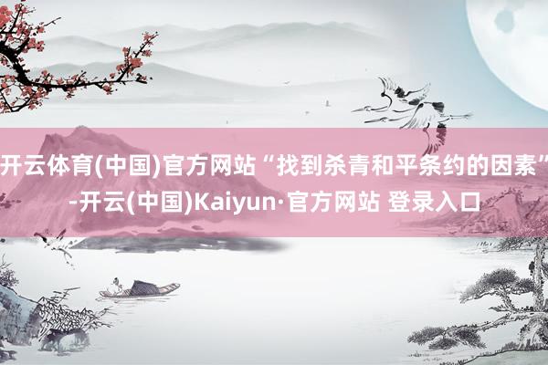 开云体育(中国)官方网站“找到杀青和平条约的因素”-开云(中国)Kaiyun·官方网站 登录入口