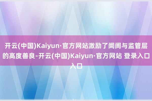 开云(中国)Kaiyun·官方网站激励了阛阓与监管层的高度善良-开云(中国)Kaiyun·官方网站 登录入口