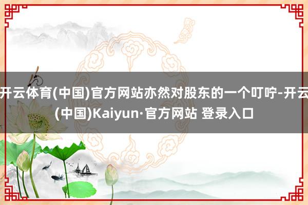 开云体育(中国)官方网站亦然对股东的一个叮咛-开云(中国)Kaiyun·官方网站 登录入口