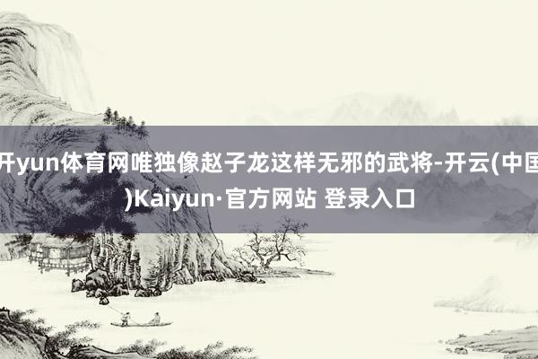 开yun体育网唯独像赵子龙这样无邪的武将-开云(中国)Kaiyun·官方网站 登录入口