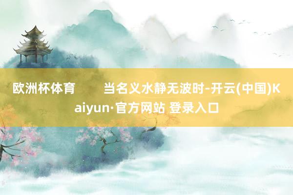 欧洲杯体育 当名义水静无波时-开云(中国)Kaiyun·官方网站 登录入口