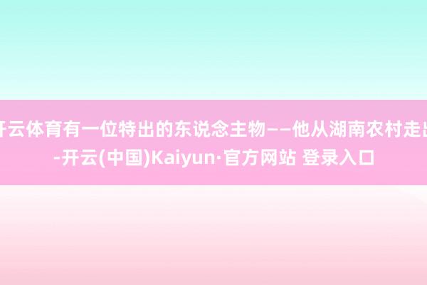 开云体育有一位特出的东说念主物——他从湖南农村走出-开云(中国)Kaiyun·官方网站 登录入口