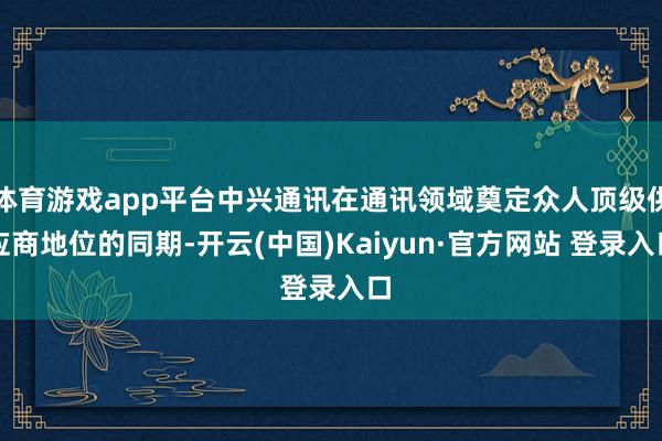 体育游戏app平台中兴通讯在通讯领域奠定众人顶级供应商地位的同期-开云(中国)Kaiyun·官方网站 登录入口