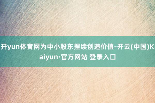 开yun体育网为中小股东捏续创造价值-开云(中国)Kaiyun·官方网站 登录入口