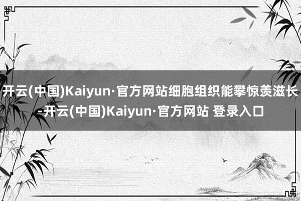 开云(中国)Kaiyun·官方网站细胞组织能攀惊羡滋长-开云(中国)Kaiyun·官方网站 登录入口