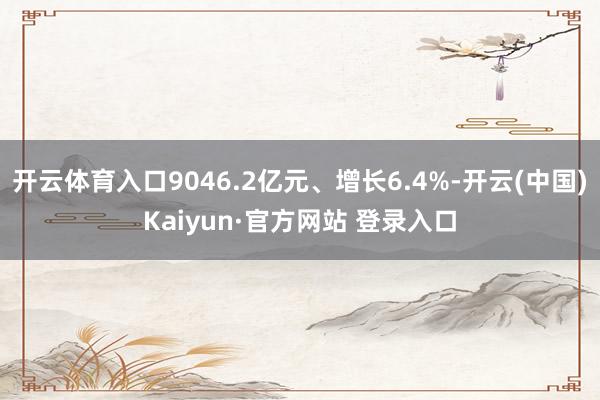 开云体育入口9046.2亿元、增长6.4%-开云(中国)Kaiyun·官方网站 登录入口