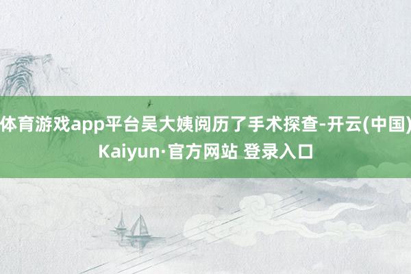 体育游戏app平台吴大姨阅历了手术探查-开云(中国)Kaiyun·官方网站 登录入口