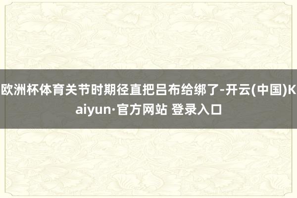 欧洲杯体育关节时期径直把吕布给绑了-开云(中国)Kaiyun·官方网站 登录入口