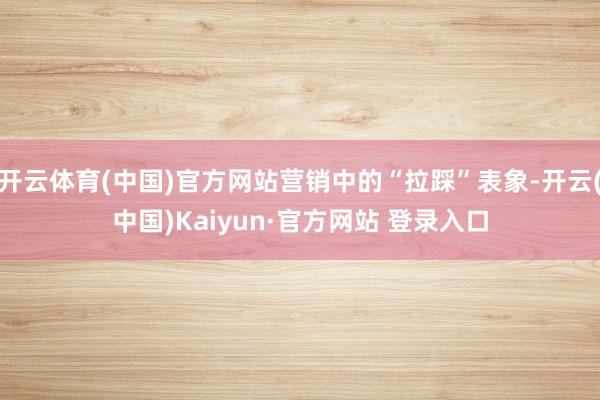 开云体育(中国)官方网站营销中的“拉踩”表象-开云(中国)Kaiyun·官方网站 登录入口