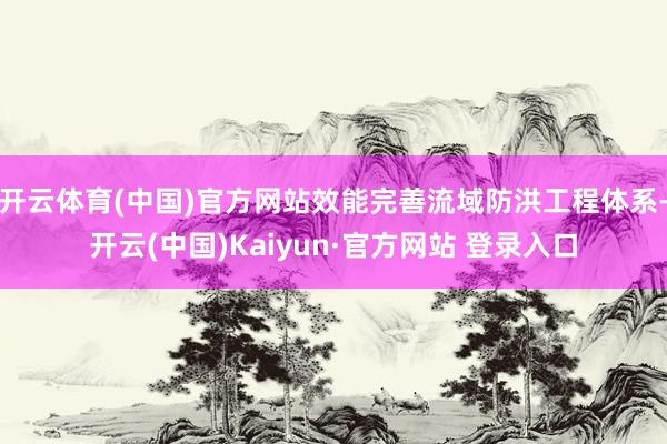 开云体育(中国)官方网站效能完善流域防洪工程体系-开云(中国)Kaiyun·官方网站 登录入口