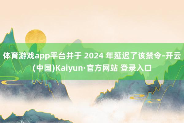 体育游戏app平台并于 2024 年延迟了该禁令-开云(中国)Kaiyun·官方网站 登录入口