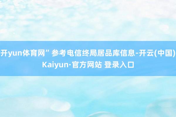 开yun体育网”参考电信终局居品库信息-开云(中国)Kaiyun·官方网站 登录入口