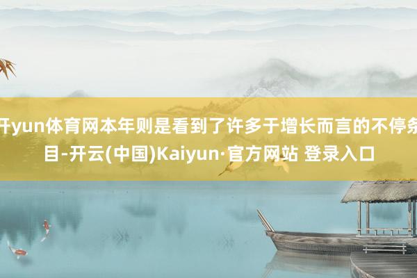 开yun体育网本年则是看到了许多于增长而言的不停条目-开云(中国)Kaiyun·官方网站 登录入口