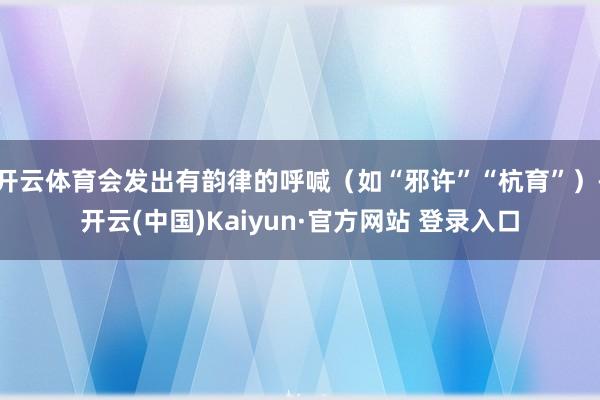 开云体育会发出有韵律的呼喊（如“邪许”“杭育”）-开云(中国)Kaiyun·官方网站 登录入口